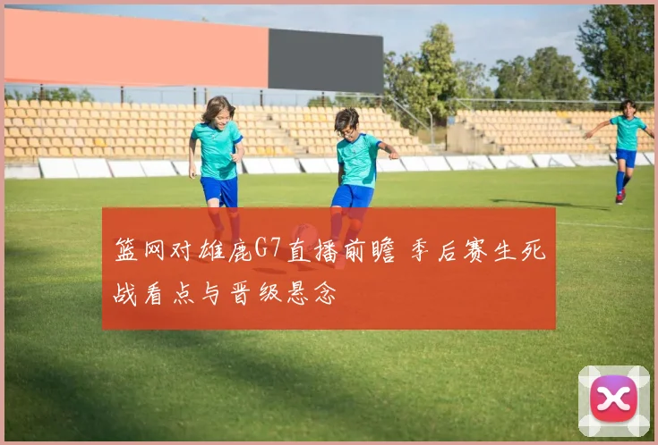 篮网对雄鹿G7直播前瞻 季后赛生死战看点与晋级悬念