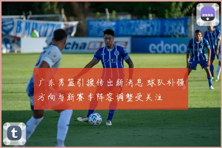 广东男篮引援传出新消息 球队补强方向与新赛季阵容调整受关注