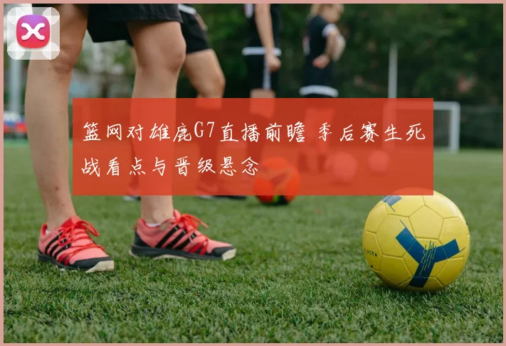 篮网对雄鹿G7直播前瞻 季后赛生死战看点与晋级悬念