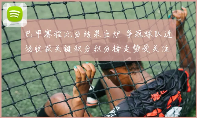 巴甲赛程比分结果出炉 争冠球队连场收获关键积分积分榜走势受关注