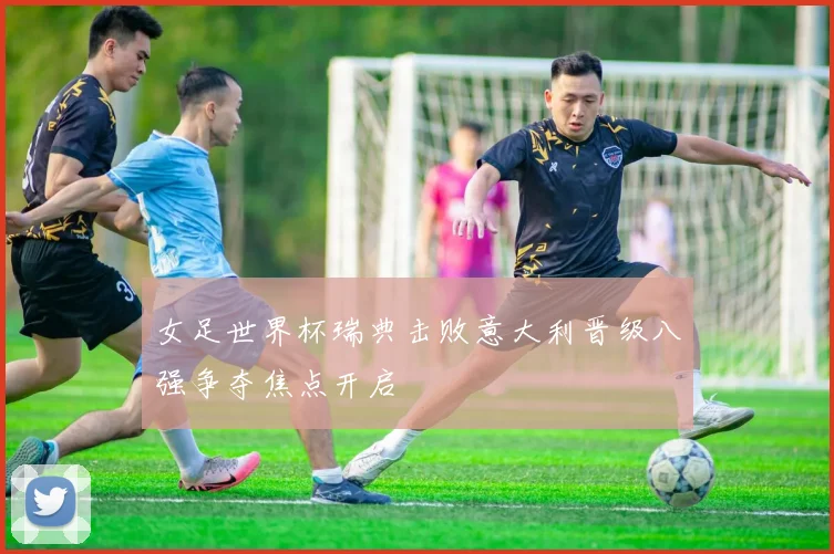 女足世界杯瑞典击败意大利晋级八强争夺焦点开启
