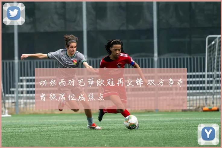 切尔西对巴萨欧冠再交锋 双方争夺晋级席位成焦点