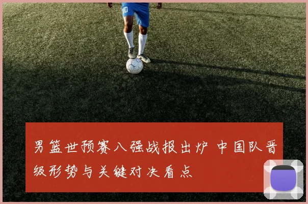 男篮世预赛八强战报出炉 中国队晋级形势与关键对决看点