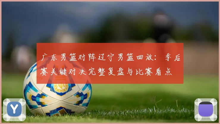广东男篮对阵辽宁男篮回放：季后赛关键对决完整复盘与比赛看点