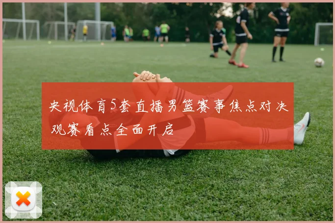 央视体育5套直播男篮赛事焦点对决 观赛看点全面开启