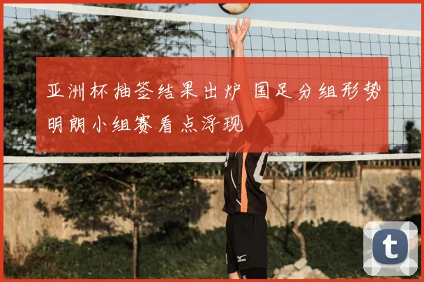 亚洲杯抽签结果出炉 国足分组形势明朗小组赛看点浮现