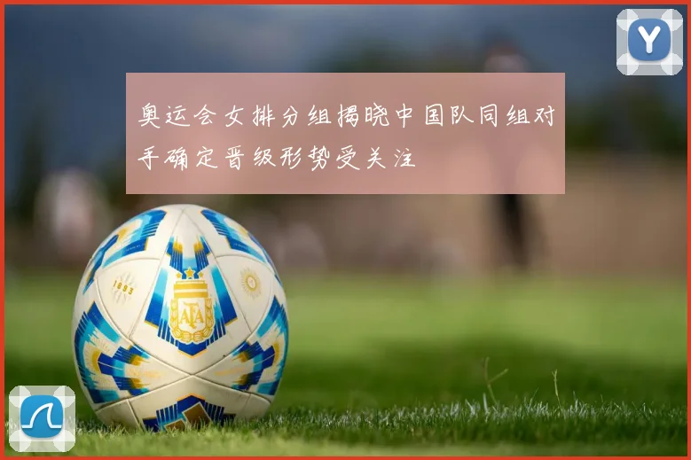 奥运会女排分组揭晓中国队同组对手确定晋级形势受关注