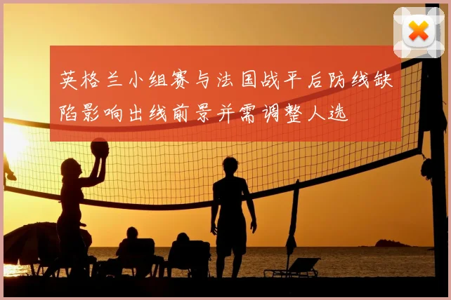 英格兰小组赛与法国战平后防线缺陷影响出线前景并需调整人选