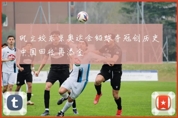 巩立姣东京奥运会铅球夺冠创历史中国田径再添金