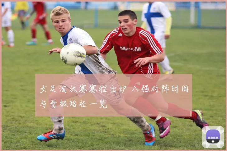 女足淘汰赛赛程出炉 八强对阵时间与晋级路径一览