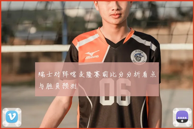 瑞士对阵喀麦隆赛前比分分析看点与胜负预测