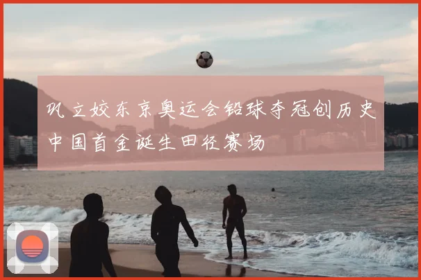 巩立姣东京奥运会铅球夺冠创历史中国首金诞生田径赛场