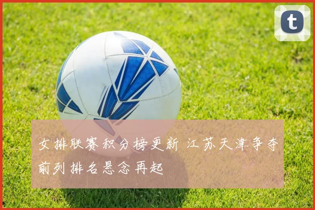 女排联赛积分榜更新 江苏天津争夺前列排名悬念再起