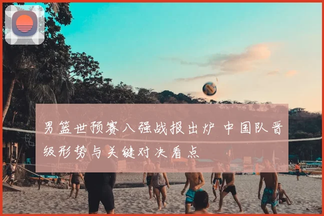 男篮世预赛八强战报出炉 中国队晋级形势与关键对决看点