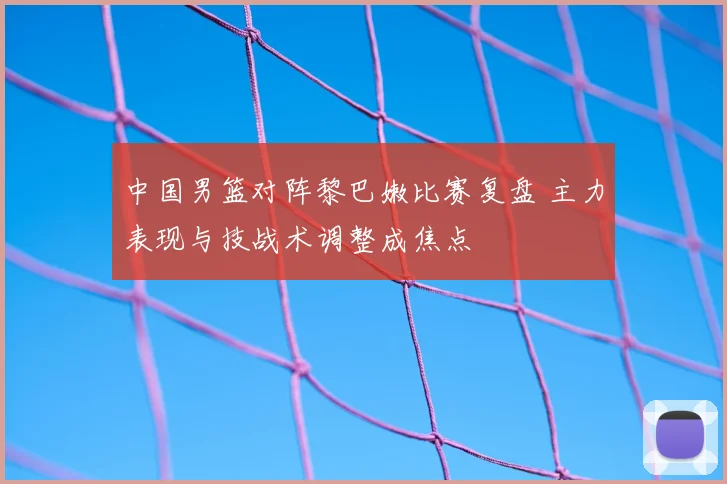 中国男篮对阵黎巴嫩比赛复盘 主力表现与技战术调整成焦点