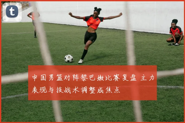 中国男篮对阵黎巴嫩比赛复盘 主力表现与技战术调整成焦点