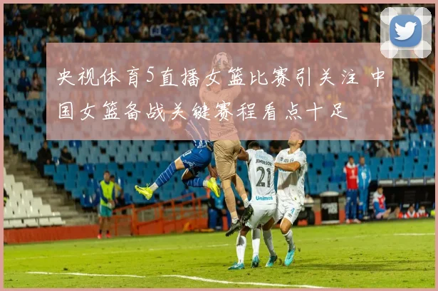央视体育5直播女篮比赛引关注 中国女篮备战关键赛程看点十足