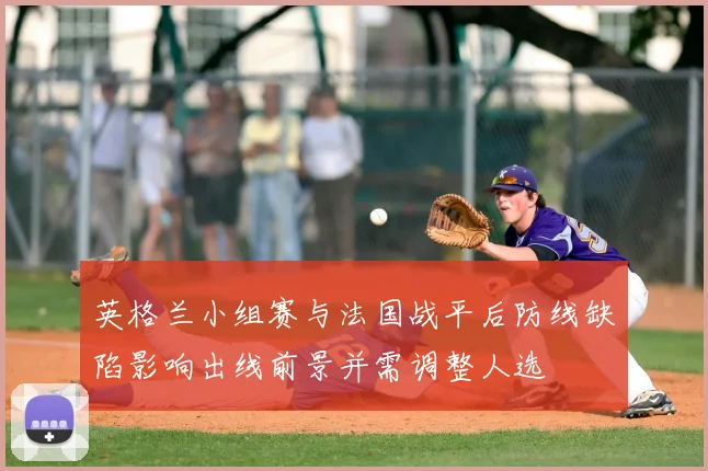 英格兰小组赛与法国战平后防线缺陷影响出线前景并需调整人选