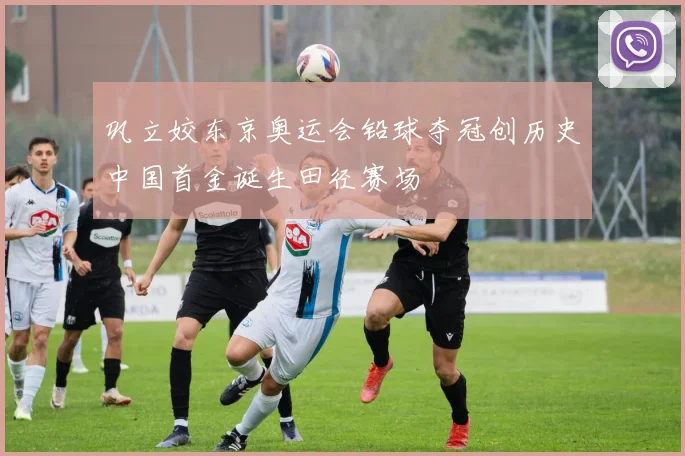 巩立姣东京奥运会铅球夺冠创历史中国首金诞生田径赛场