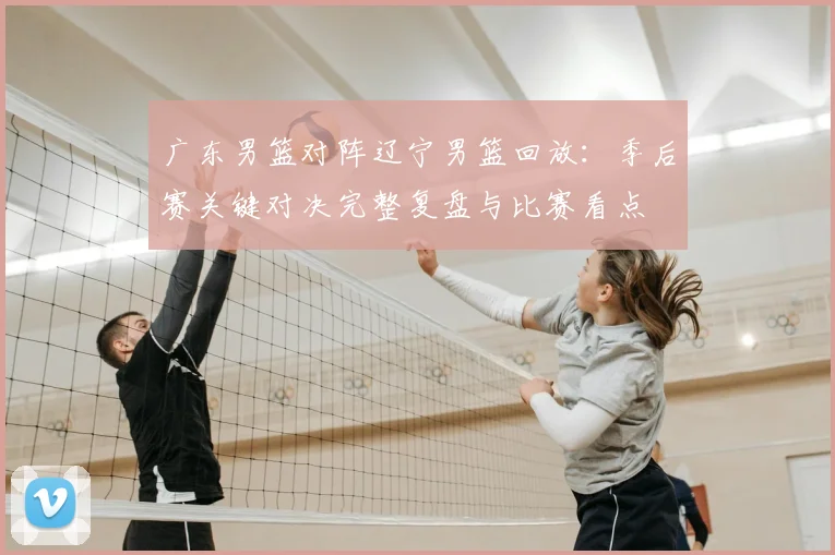 广东男篮对阵辽宁男篮回放：季后赛关键对决完整复盘与比赛看点