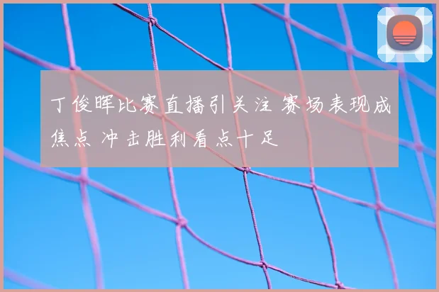 丁俊晖比赛直播引关注 赛场表现成焦点 冲击胜利看点十足