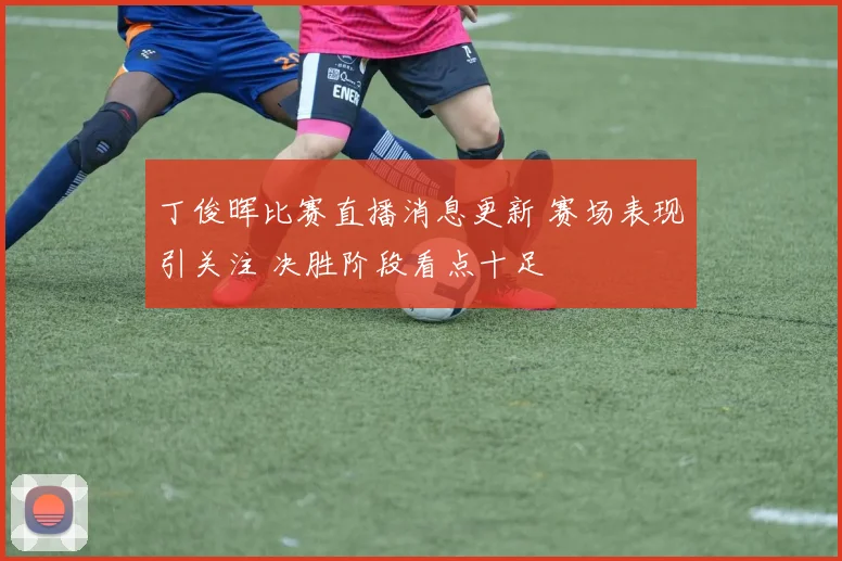 丁俊晖比赛直播消息更新 赛场表现引关注 决胜阶段看点十足