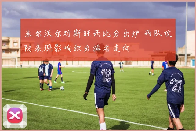 米尔沃尔对斯旺西比分出炉 两队攻防表现影响积分排名走向