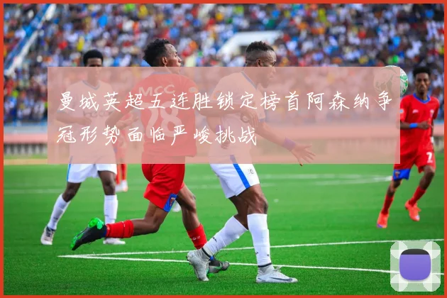 曼城英超五连胜锁定榜首阿森纳争冠形势面临严峻挑战