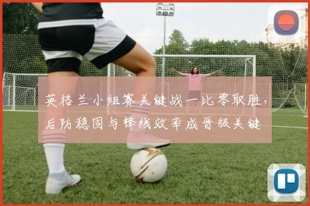 英格兰小组赛关键战一比零取胜，后防稳固与锋线效率成晋级关键