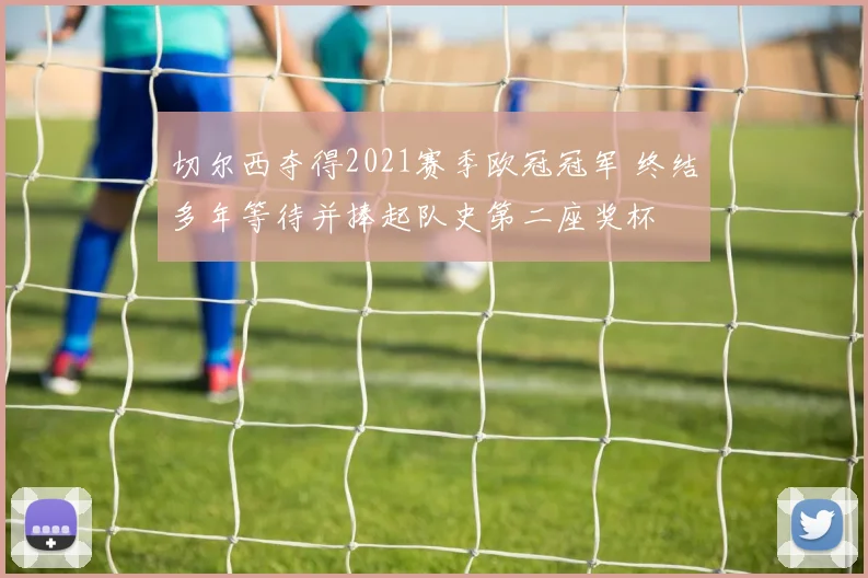 切尔西夺得2021赛季欧冠冠军 终结多年等待并捧起队史第二座奖杯