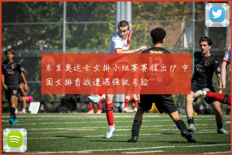 东京奥运会女排小组赛赛程出炉 中国女排首战遭遇强敌考验